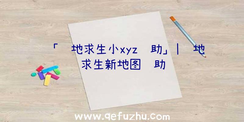 「绝地求生小xyz辅助」|绝地求生新地图辅助